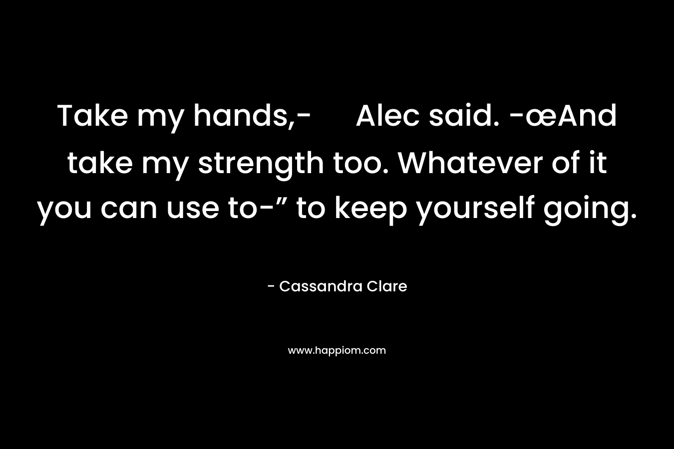 Take my hands,- Alec said. -œAnd take my strength too. Whatever of it you can use to-” to keep yourself going. – Cassandra Clare