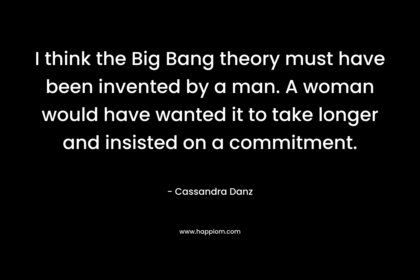 I think the Big Bang theory must have been invented by a man. A woman would have wanted it to take longer and insisted on a commitment.