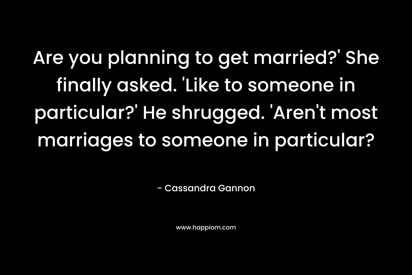 Are you planning to get married?’ She finally asked. ‘Like to someone in particular?’ He shrugged. ‘Aren’t most marriages to someone in particular? – Cassandra Gannon