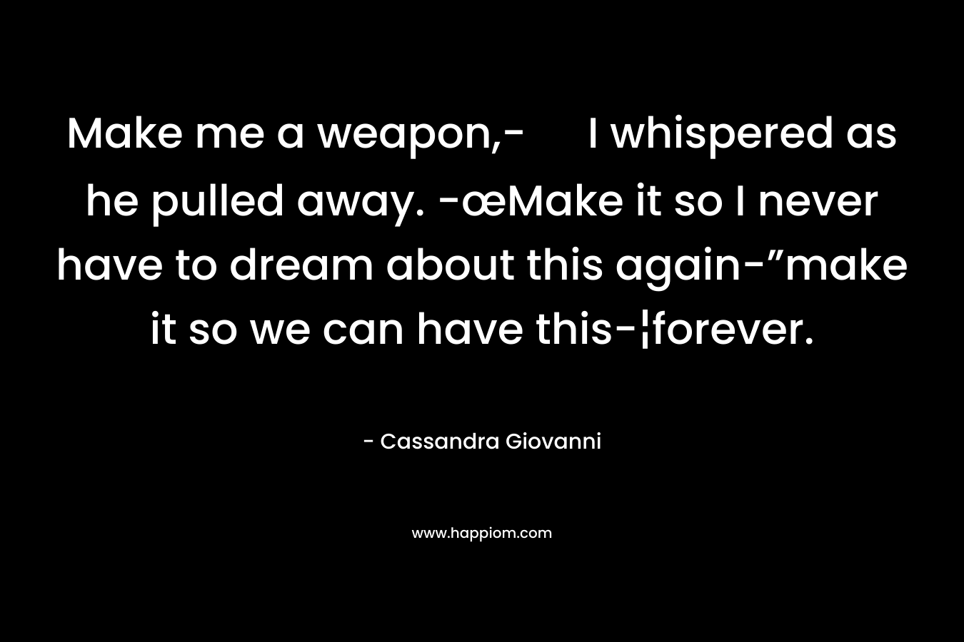 Make me a weapon,- I whispered as he pulled away. -œMake it so I never have to dream about this again-”make it so we can have this-¦forever. – Cassandra Giovanni