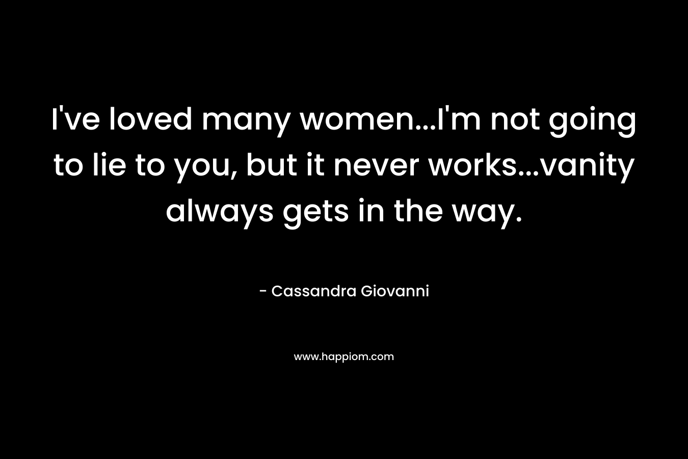 I’ve loved many women…I’m not going to lie to you, but it never works…vanity always gets in the way. – Cassandra Giovanni