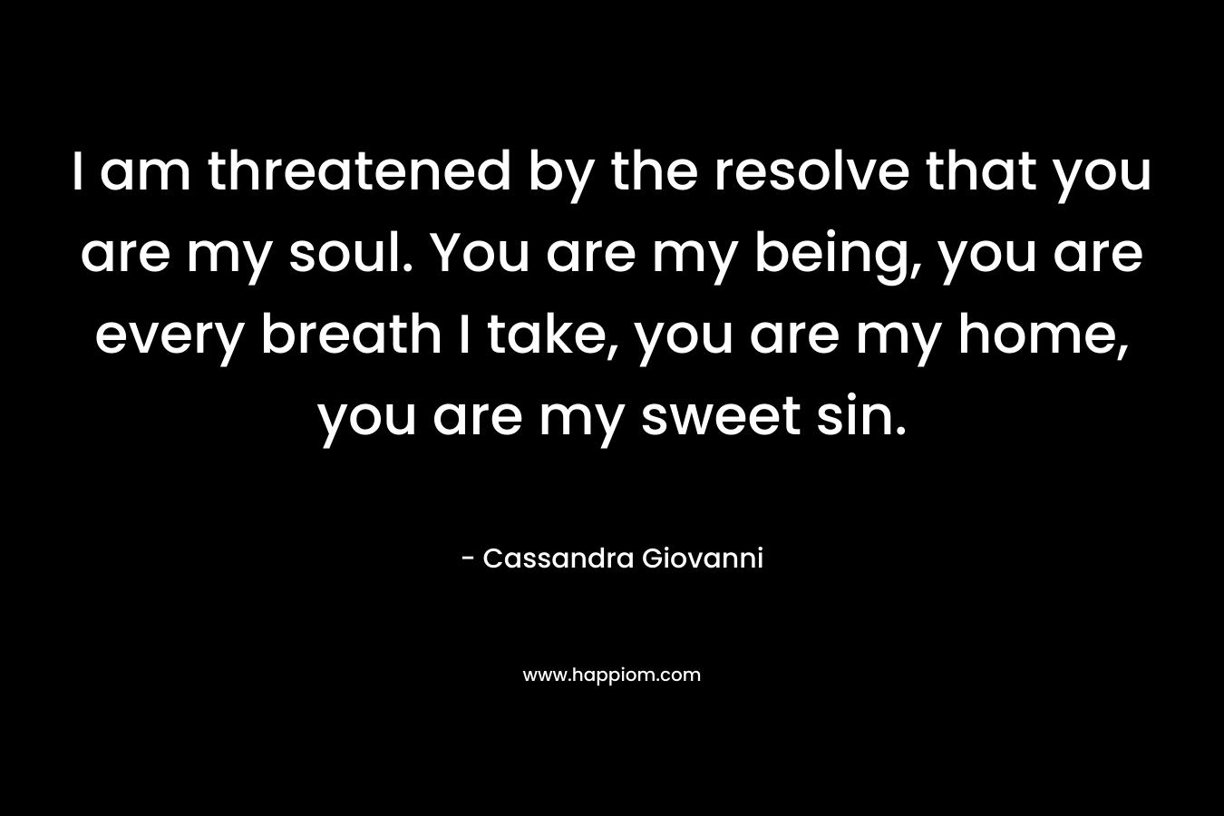 I am threatened by the resolve that you are my soul. You are my being, you are every breath I take, you are my home, you are my sweet sin. – Cassandra Giovanni