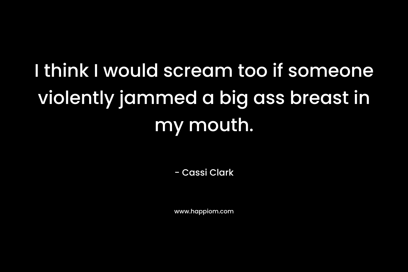 I think I would scream too if someone violently jammed a big ass breast in my mouth. – Cassi Clark