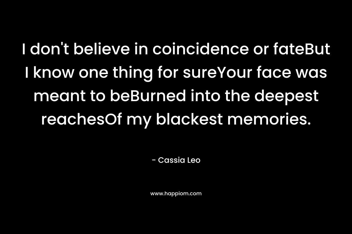 I don’t believe in coincidence or fateBut I know one thing for sureYour face was meant to beBurned into the deepest reachesOf my blackest memories. – Cassia Leo