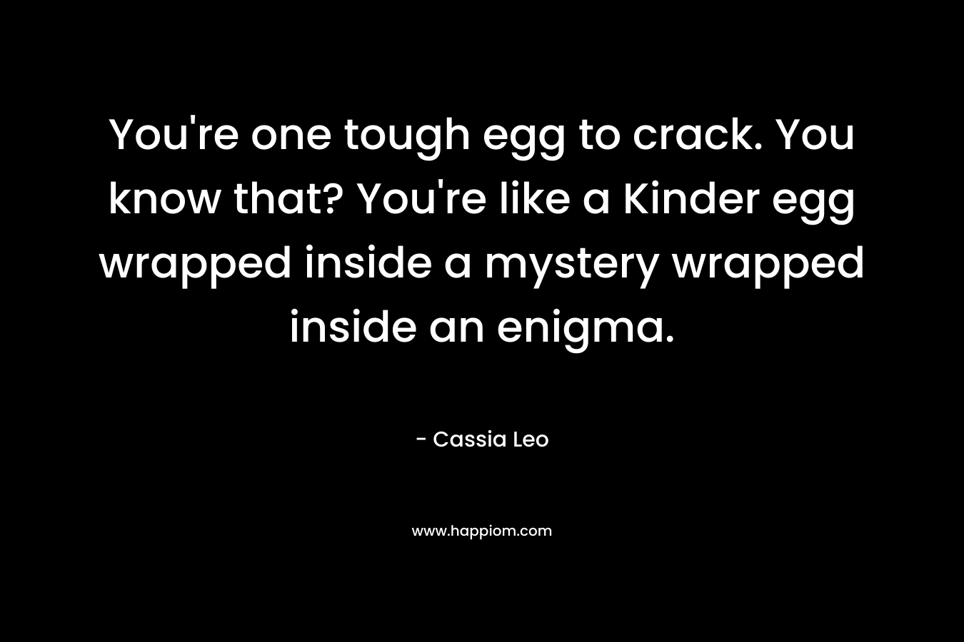 You're one tough egg to crack. You know that? You're like a Kinder egg wrapped inside a mystery wrapped inside an enigma.