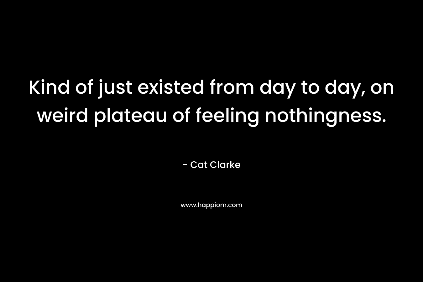 Kind of just existed from day to day, on weird plateau of feeling nothingness. – Cat Clarke