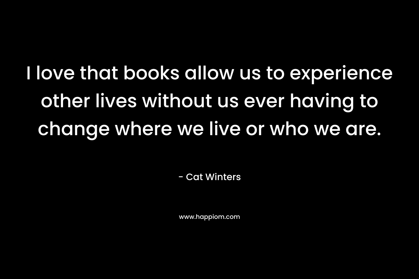 I love that books allow us to experience other lives without us ever having to change where we live or who we are.