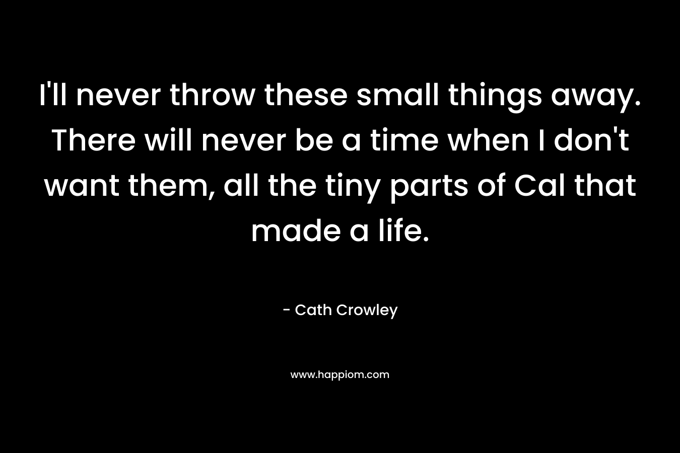 I’ll never throw these small things away. There will never be a time when I don’t want them, all the tiny parts of Cal that made a life. – Cath Crowley