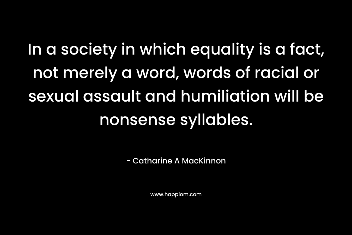 In a society in which equality is a fact, not merely a word, words of racial or sexual assault and humiliation will be nonsense syllables. – Catharine A MacKinnon