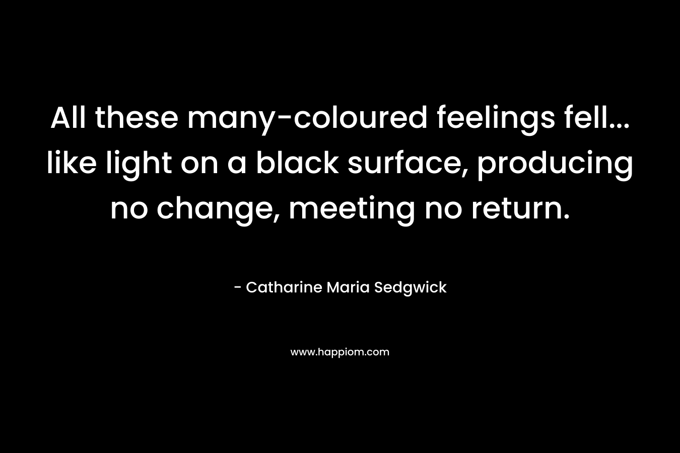 All these many-coloured feelings fell… like light on a black surface, producing no change, meeting no return. – Catharine Maria Sedgwick