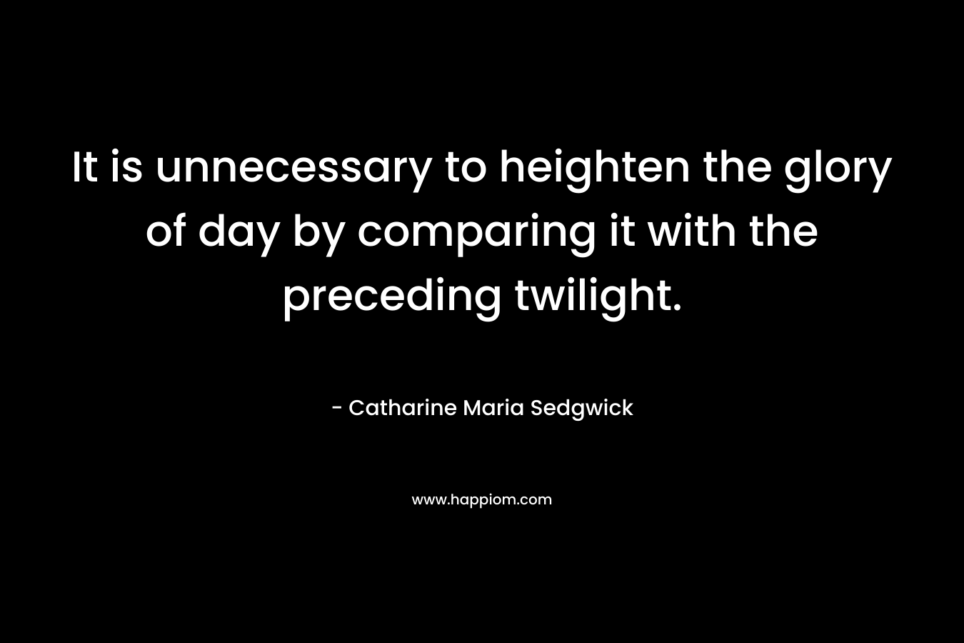 It is unnecessary to heighten the glory of day by comparing it with the preceding twilight. – Catharine Maria Sedgwick