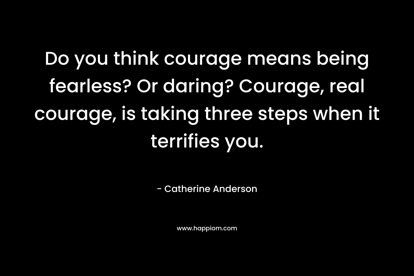 Do you think courage means being fearless? Or daring? Courage, real courage, is taking three steps when it terrifies you.