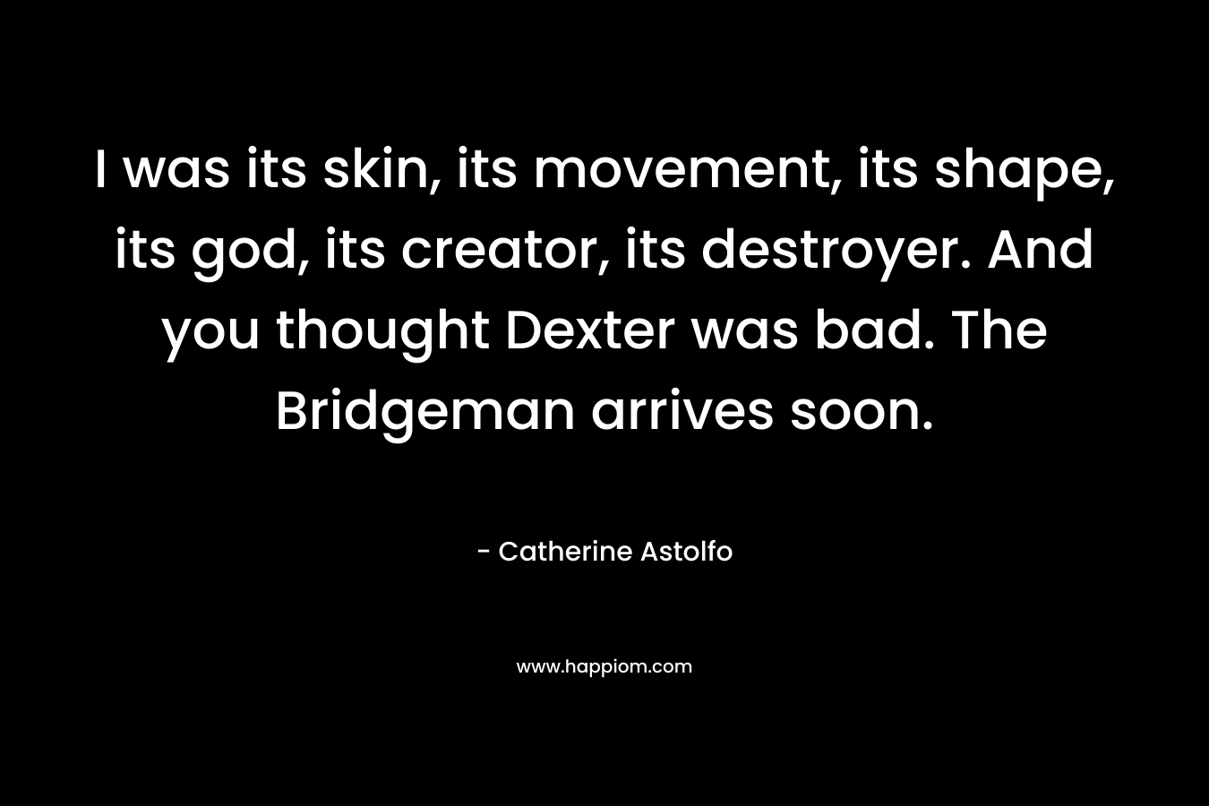 I was its skin, its movement, its shape, its god, its creator, its destroyer. And you thought Dexter was bad. The Bridgeman arrives soon. – Catherine Astolfo
