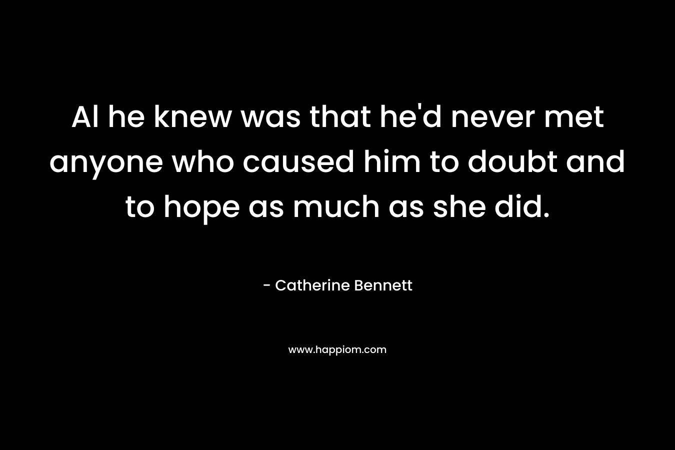 Al he knew was that he’d never met anyone who caused him to doubt and to hope as much as she did. – Catherine  Bennett