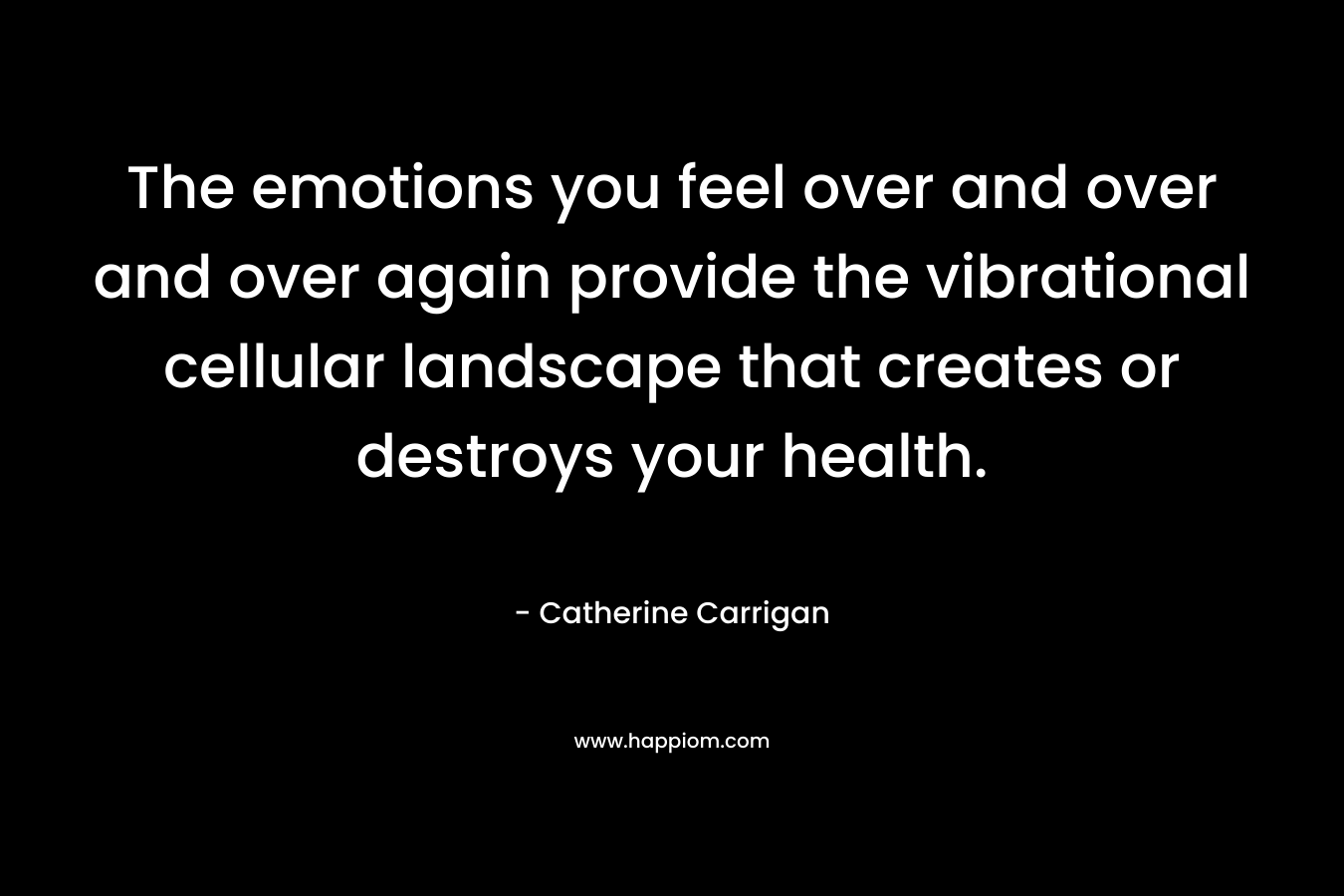 The emotions you feel over and over and over again provide the vibrational cellular landscape that creates or destroys your health. – Catherine Carrigan