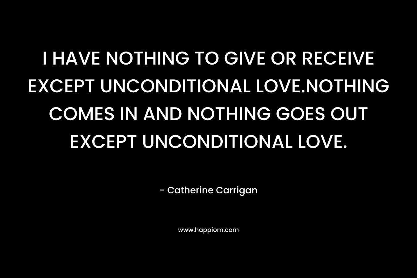 I HAVE NOTHING TO GIVE OR RECEIVE EXCEPT UNCONDITIONAL LOVE.NOTHING COMES IN AND NOTHING GOES OUT EXCEPT UNCONDITIONAL LOVE.