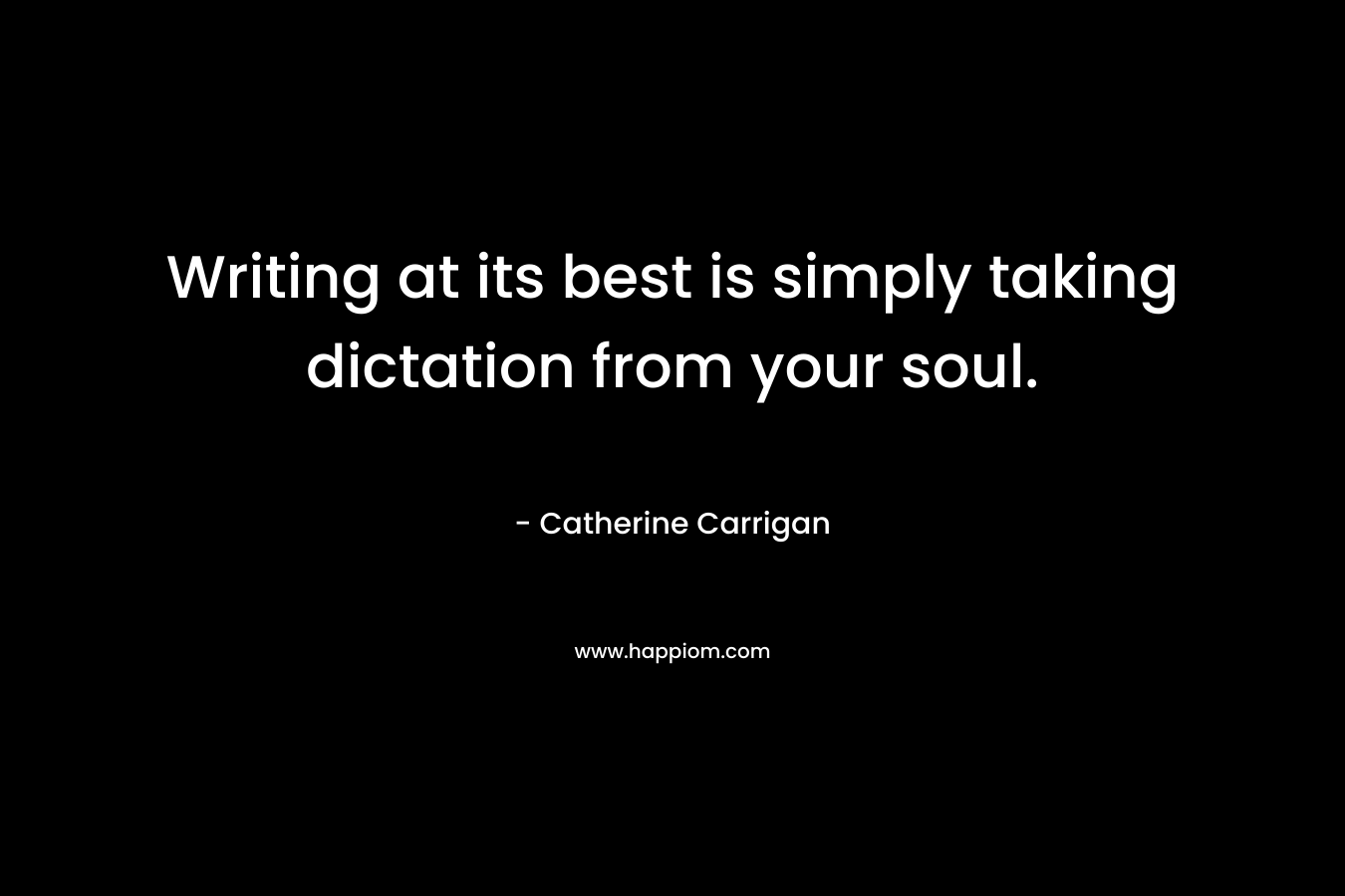 Writing at its best is simply taking dictation from your soul. – Catherine Carrigan