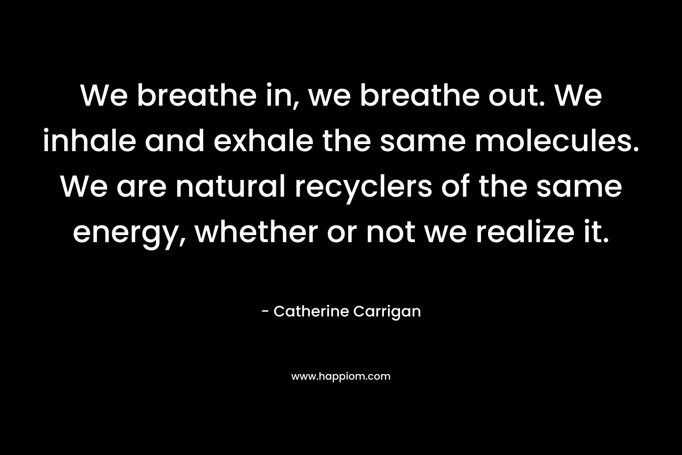 We breathe in, we breathe out. We inhale and exhale the same molecules. We are natural recyclers of the same energy, whether or not we realize it.