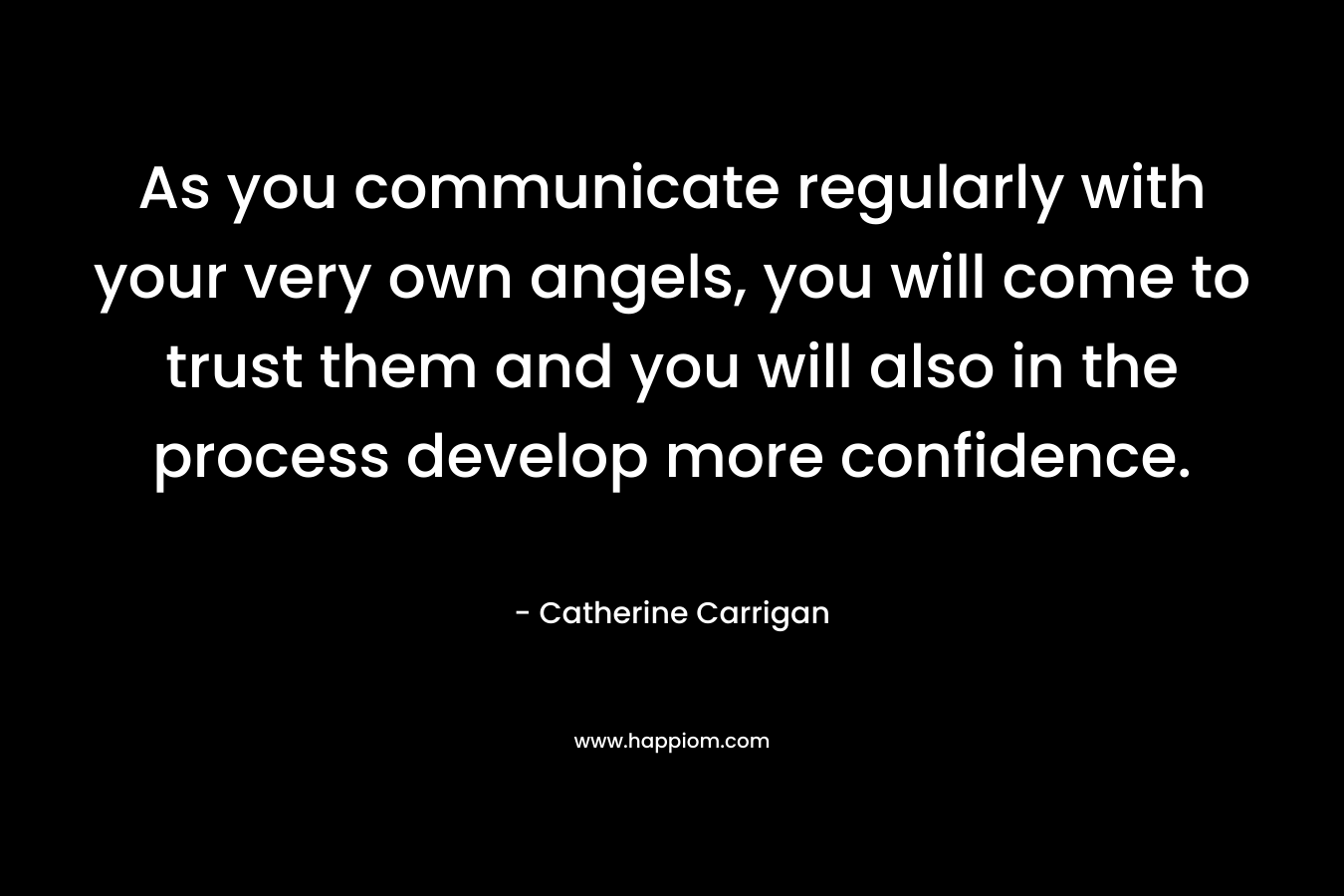As you communicate regularly with your very own angels, you will come to trust them and you will also in the process develop more confidence. – Catherine Carrigan