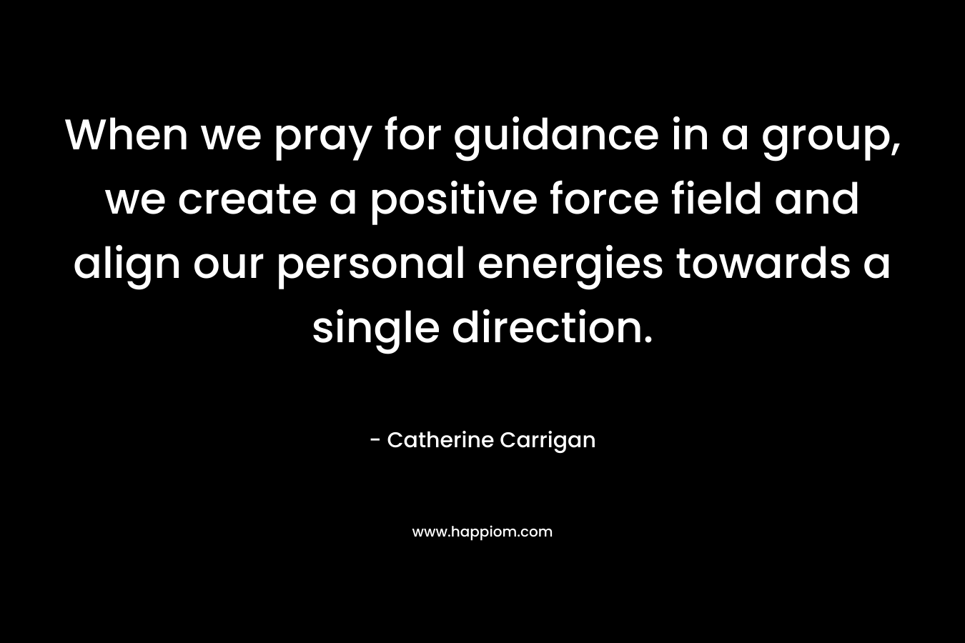 When we pray for guidance in a group, we create a positive force field and align our personal energies towards a single direction. – Catherine Carrigan