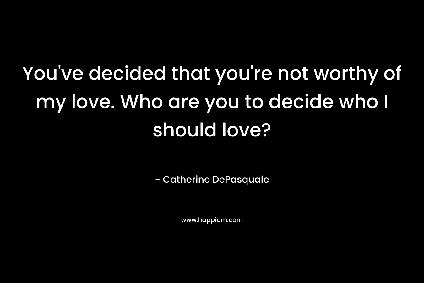 You’ve decided that you’re not worthy of my love. Who are you to decide who I should love? – Catherine DePasquale