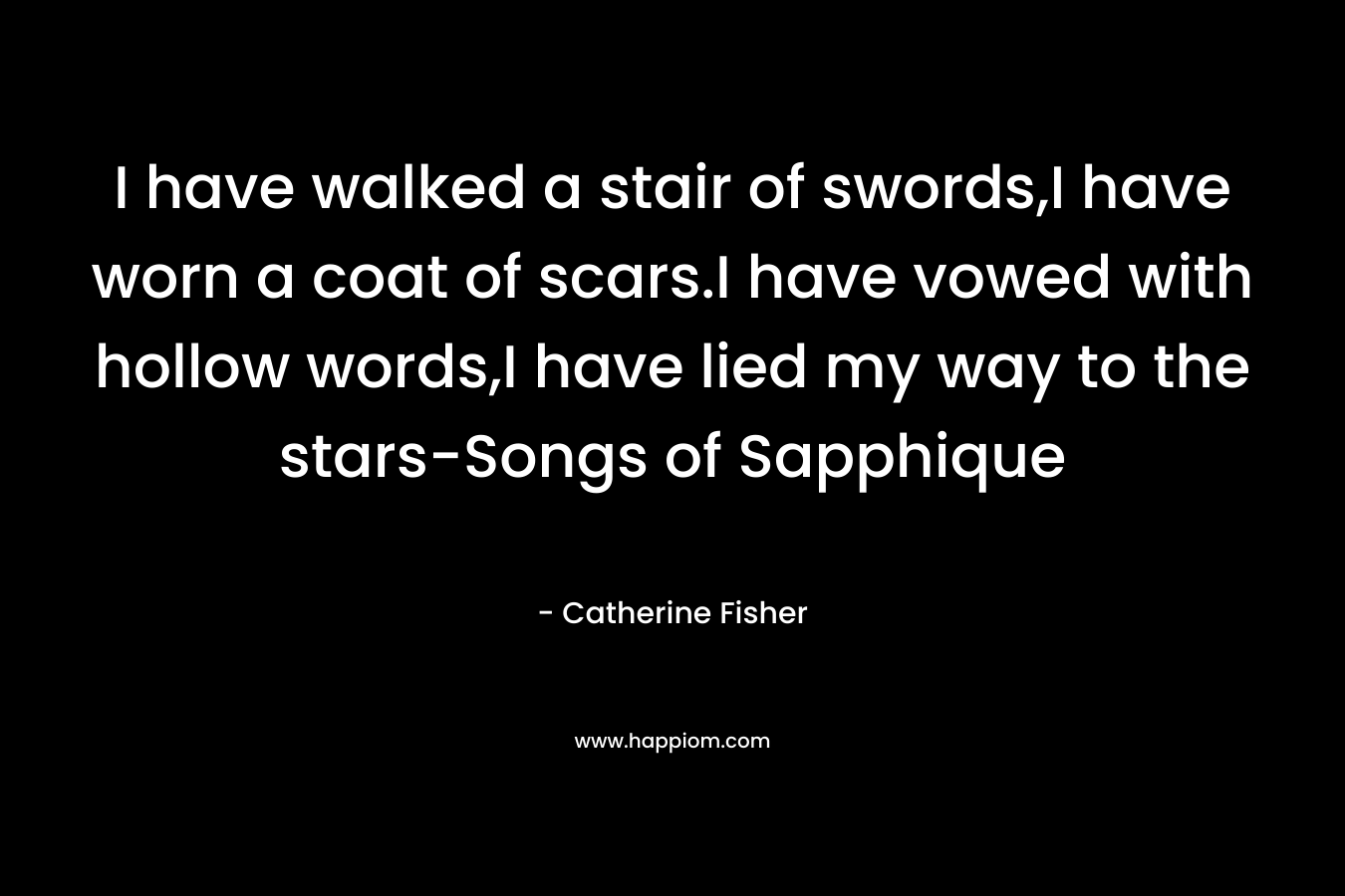 I have walked a stair of swords,I have worn a coat of scars.I have vowed with hollow words,I have lied my way to the stars-Songs of Sapphique – Catherine Fisher