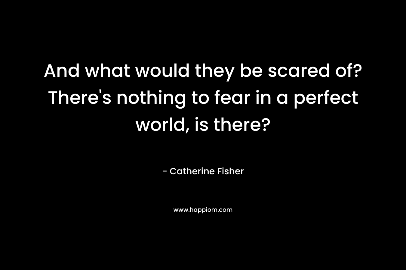 And what would they be scared of? There's nothing to fear in a perfect world, is there?