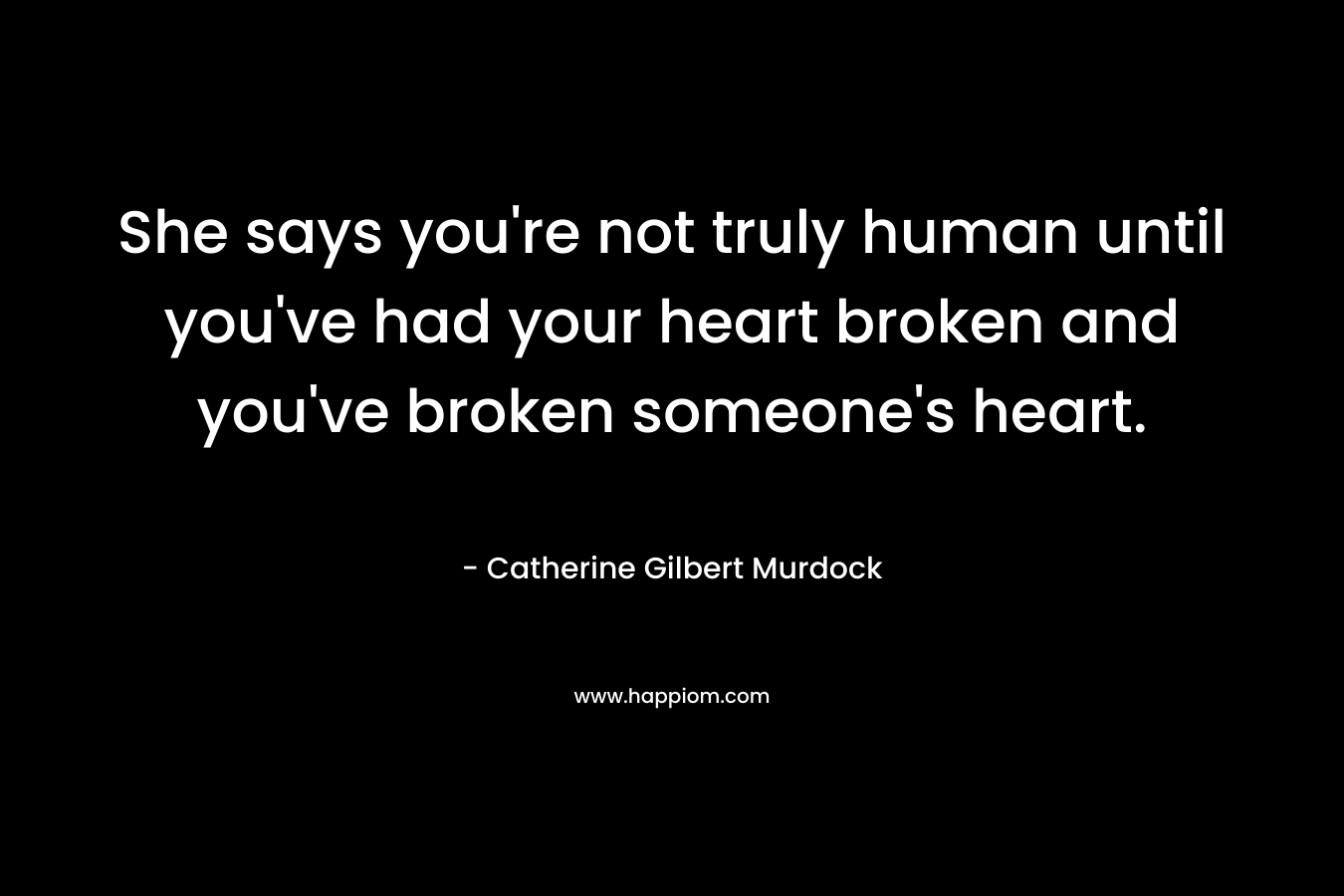 She says you're not truly human until you've had your heart broken and you've broken someone's heart.