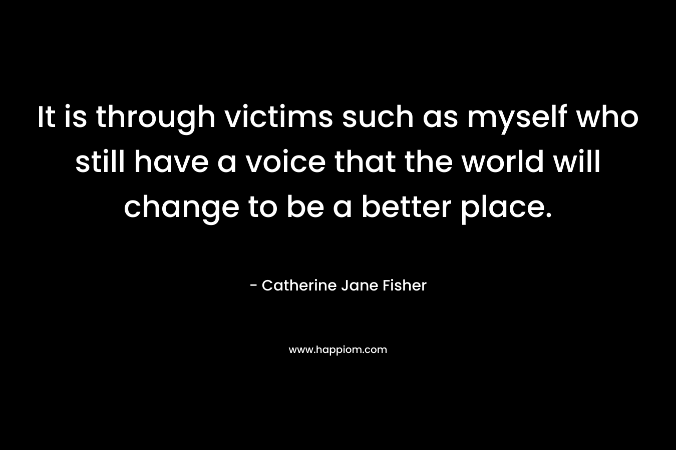 It is through victims such as myself who still have a voice that the world will change to be a better place.
