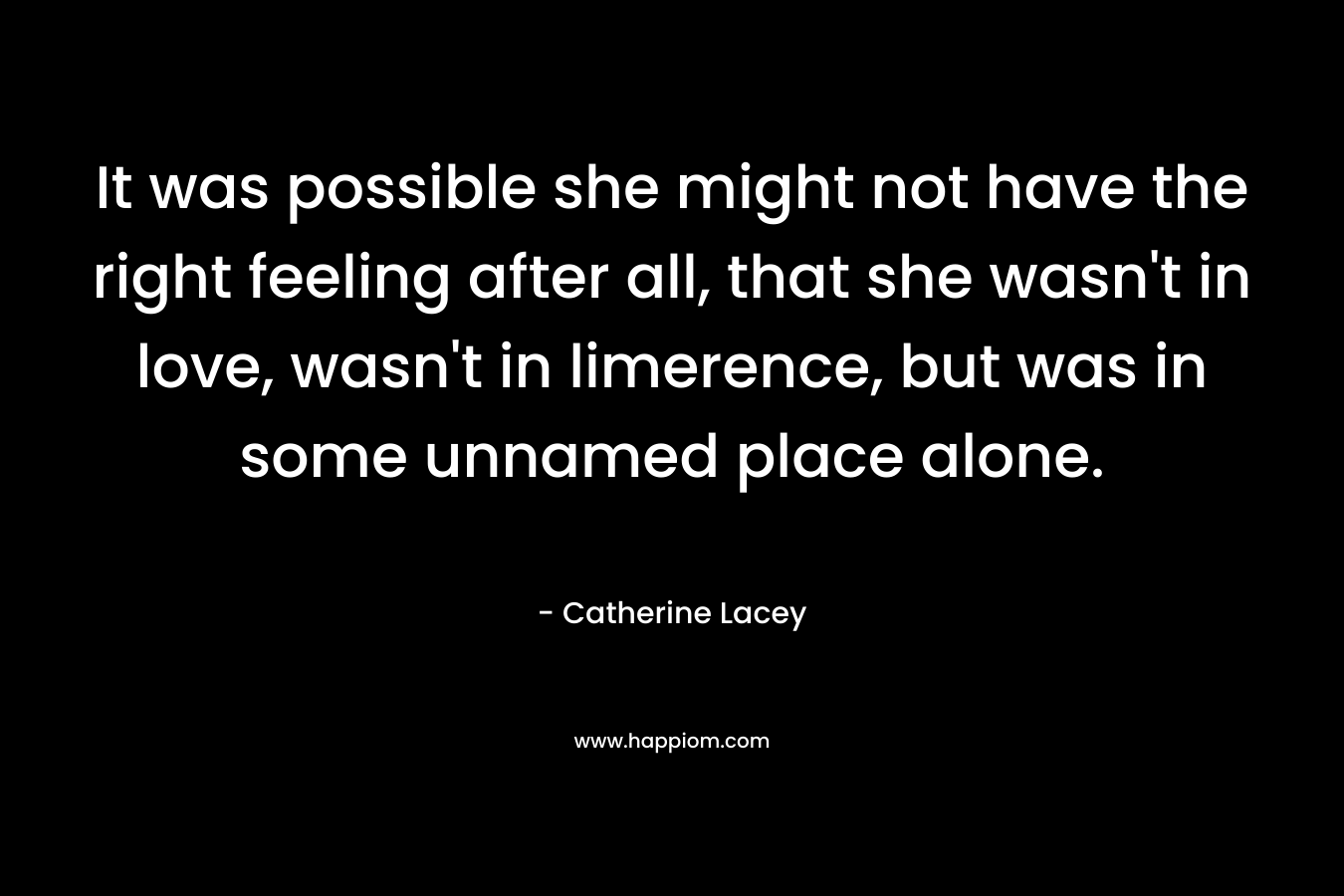 It was possible she might not have the right feeling after all, that she wasn’t in love, wasn’t in limerence, but was in some unnamed place alone. – Catherine Lacey