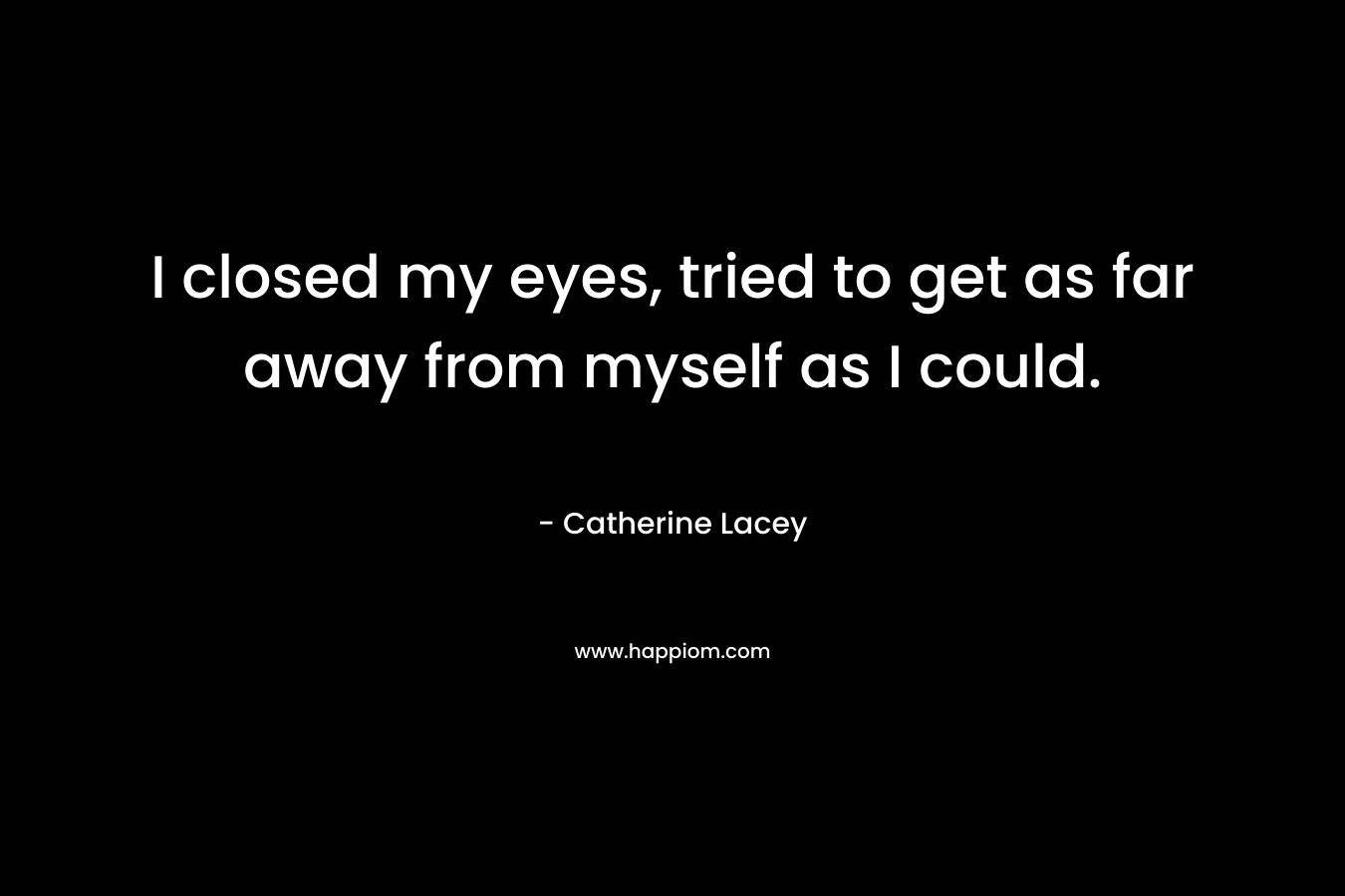 I closed my eyes, tried to get as far away from myself as I could. – Catherine Lacey