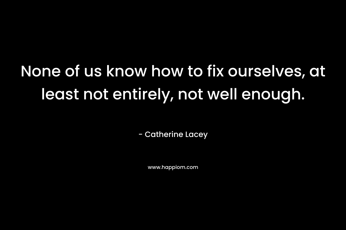 None of us know how to fix ourselves, at least not entirely, not well enough. – Catherine Lacey