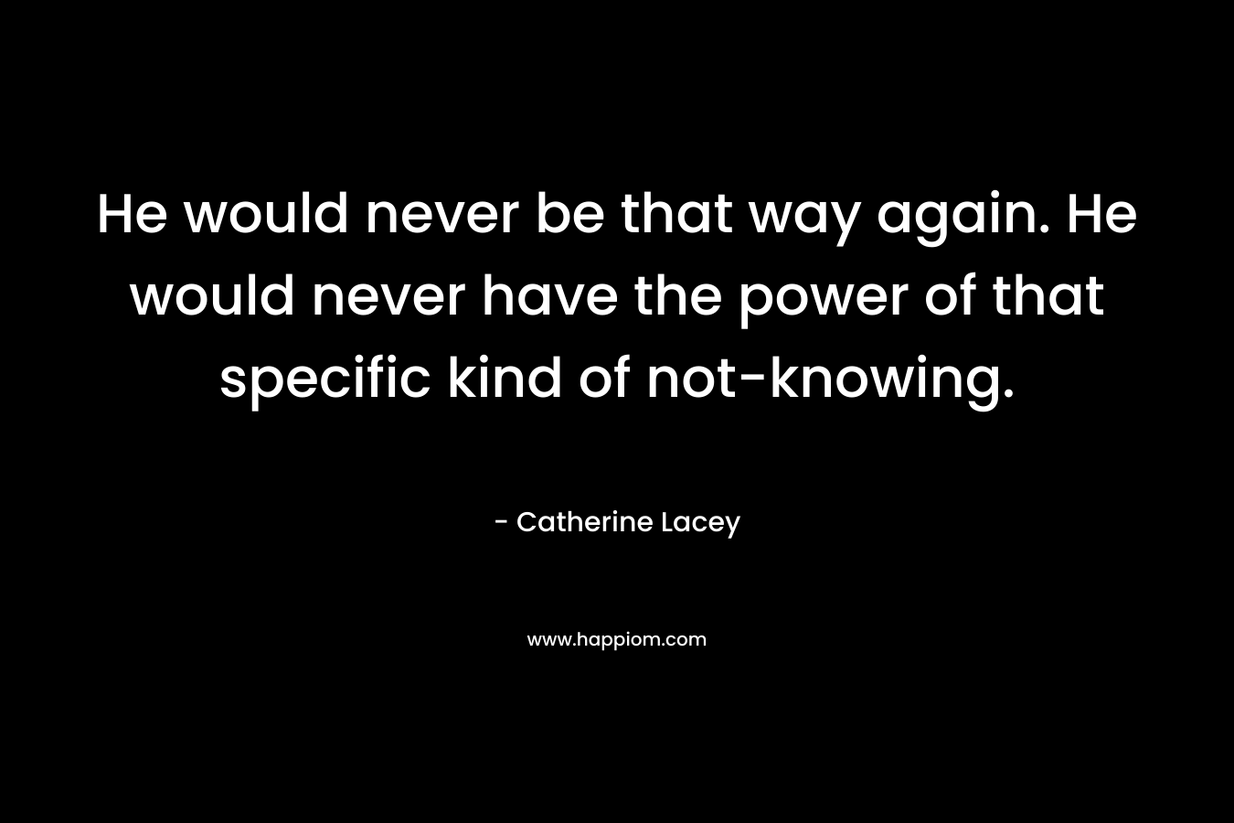 He would never be that way again. He would never have the power of that specific kind of not-knowing. – Catherine Lacey