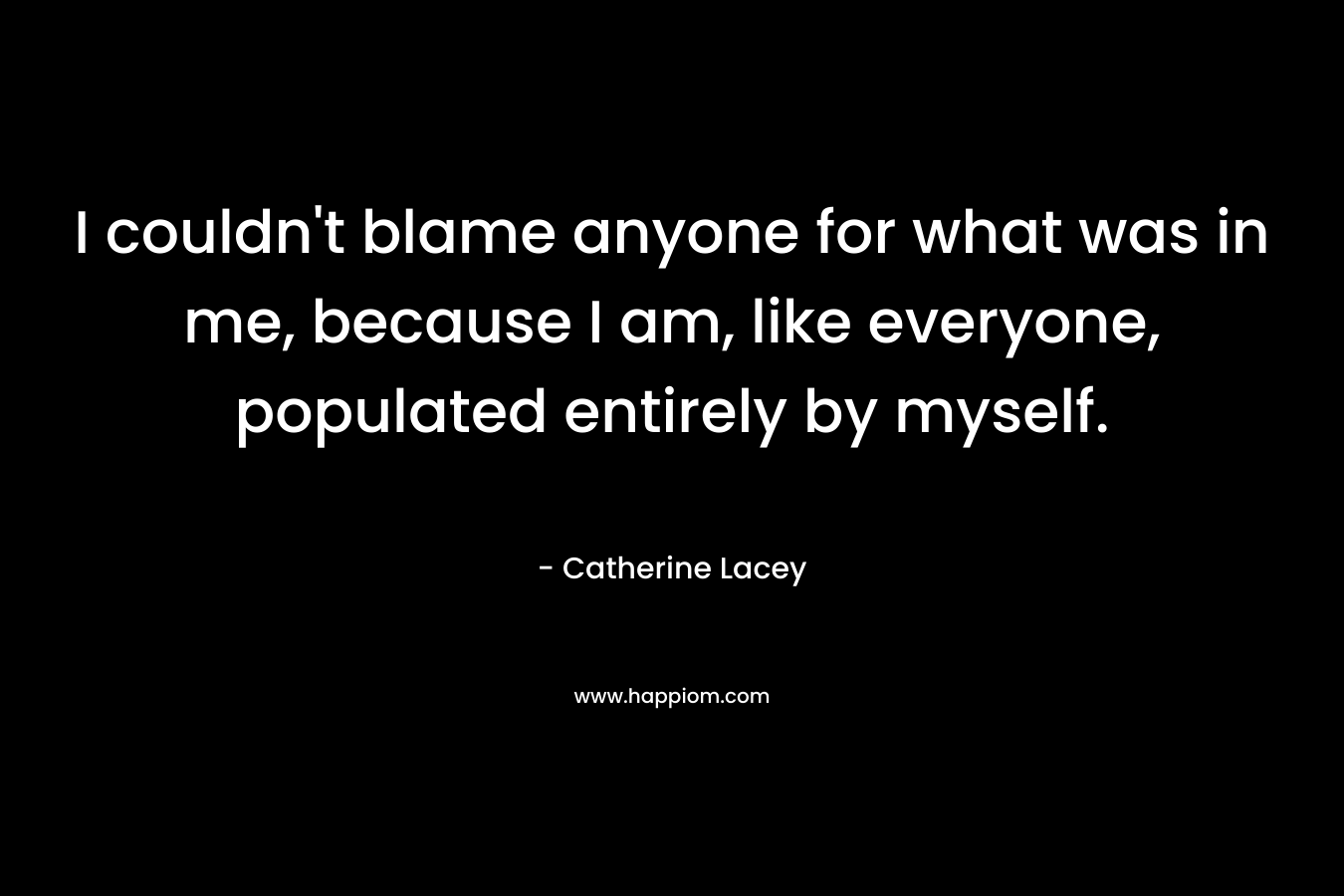 I couldn’t blame anyone for what was in me, because I am, like everyone, populated entirely by myself. – Catherine Lacey