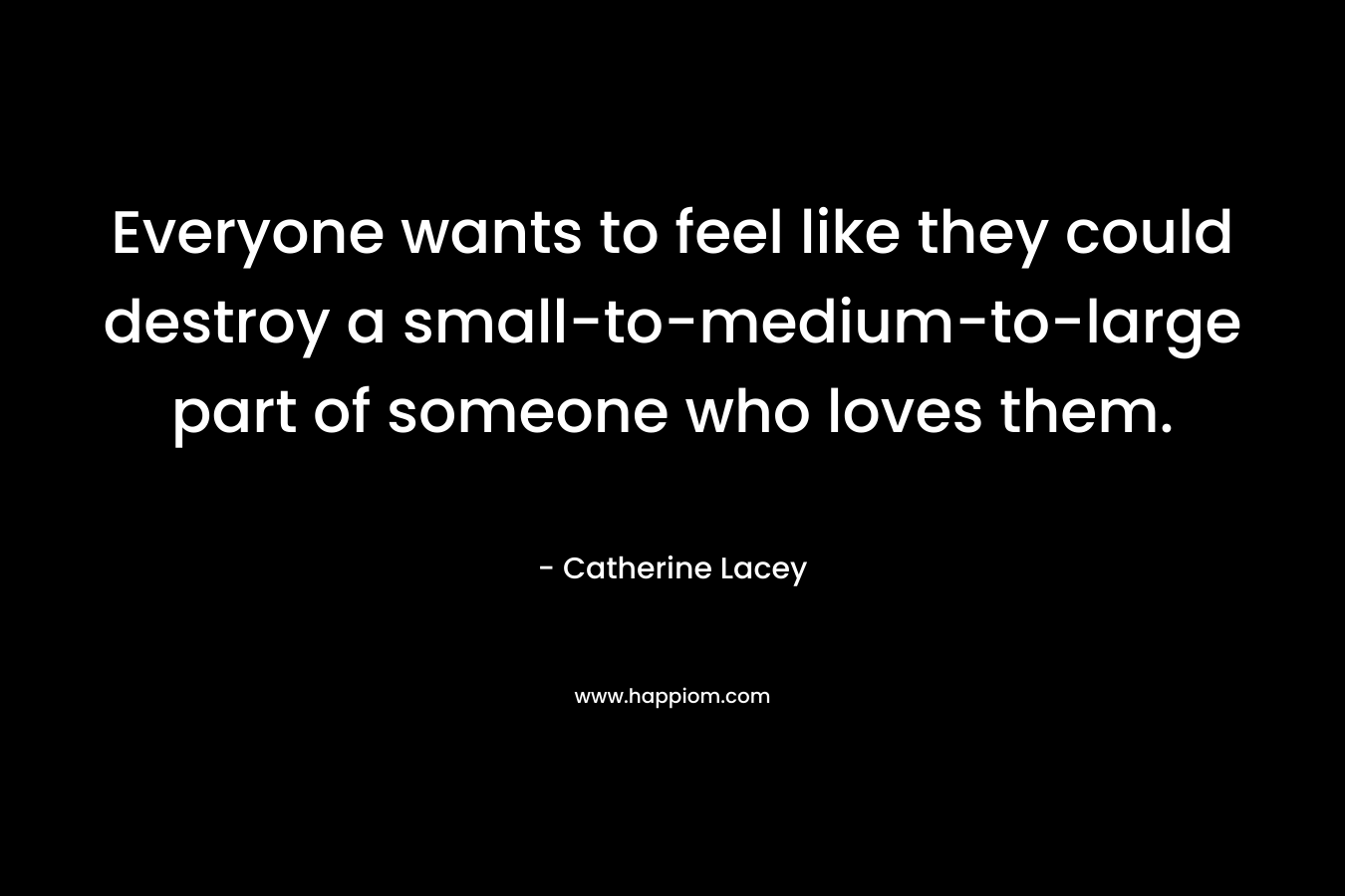 Everyone wants to feel like they could destroy a small-to-medium-to-large part of someone who loves them. – Catherine Lacey