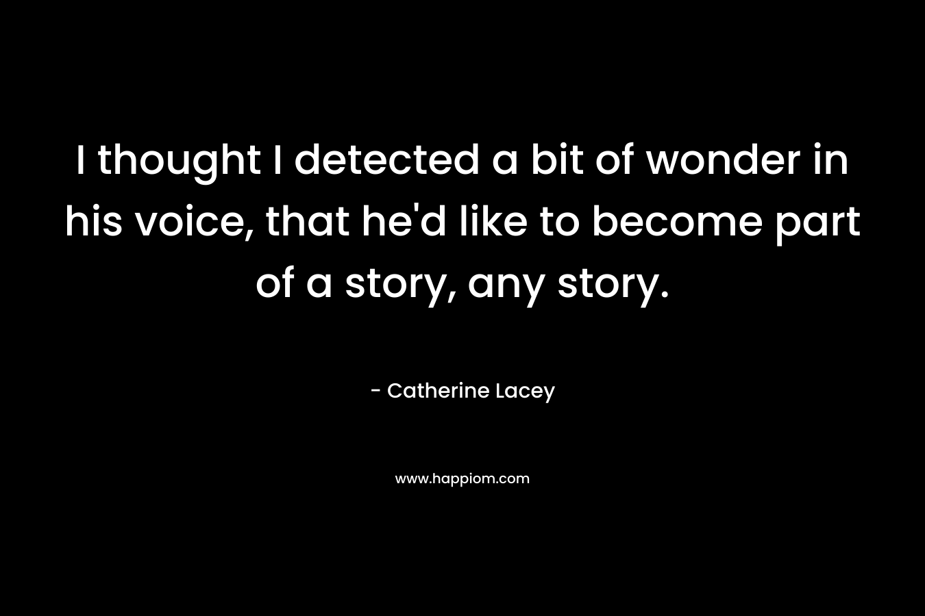 I thought I detected a bit of wonder in his voice, that he’d like to become part of a story, any story. – Catherine Lacey