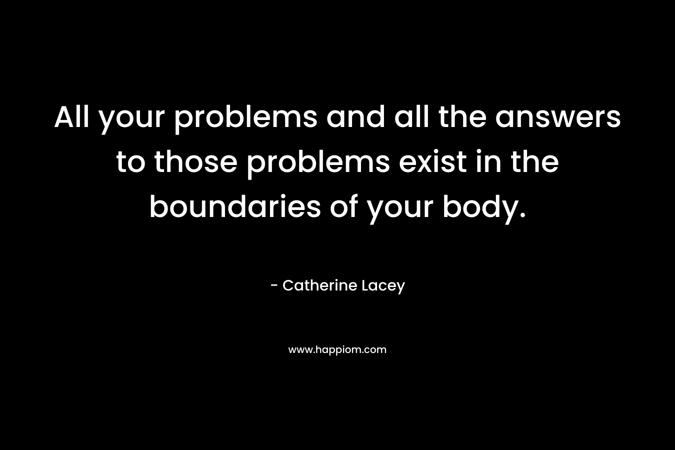 All your problems and all the answers to those problems exist in the boundaries of your body. – Catherine Lacey