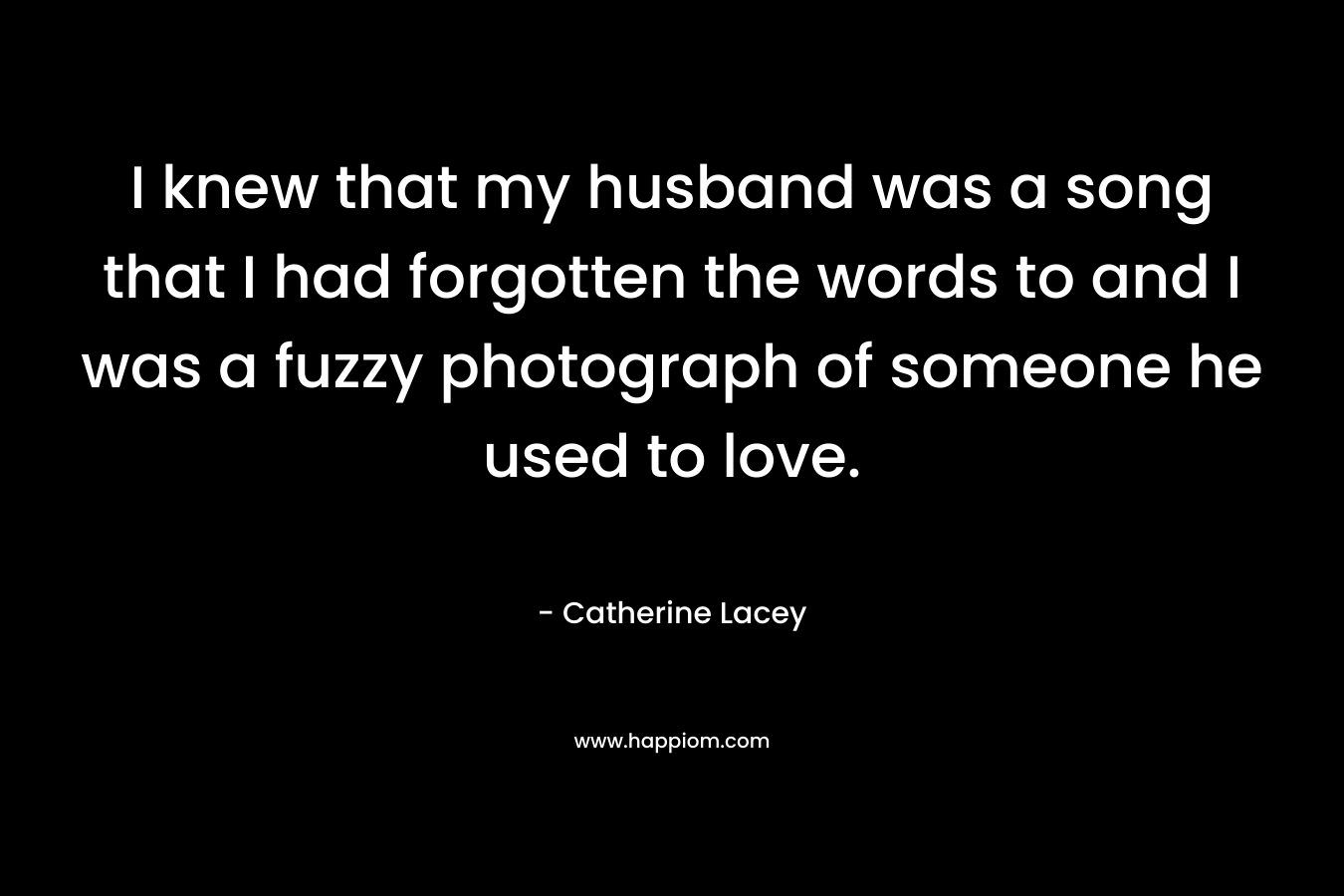 I knew that my husband was a song that I had forgotten the words to and I was a fuzzy photograph of someone he used to love. – Catherine Lacey