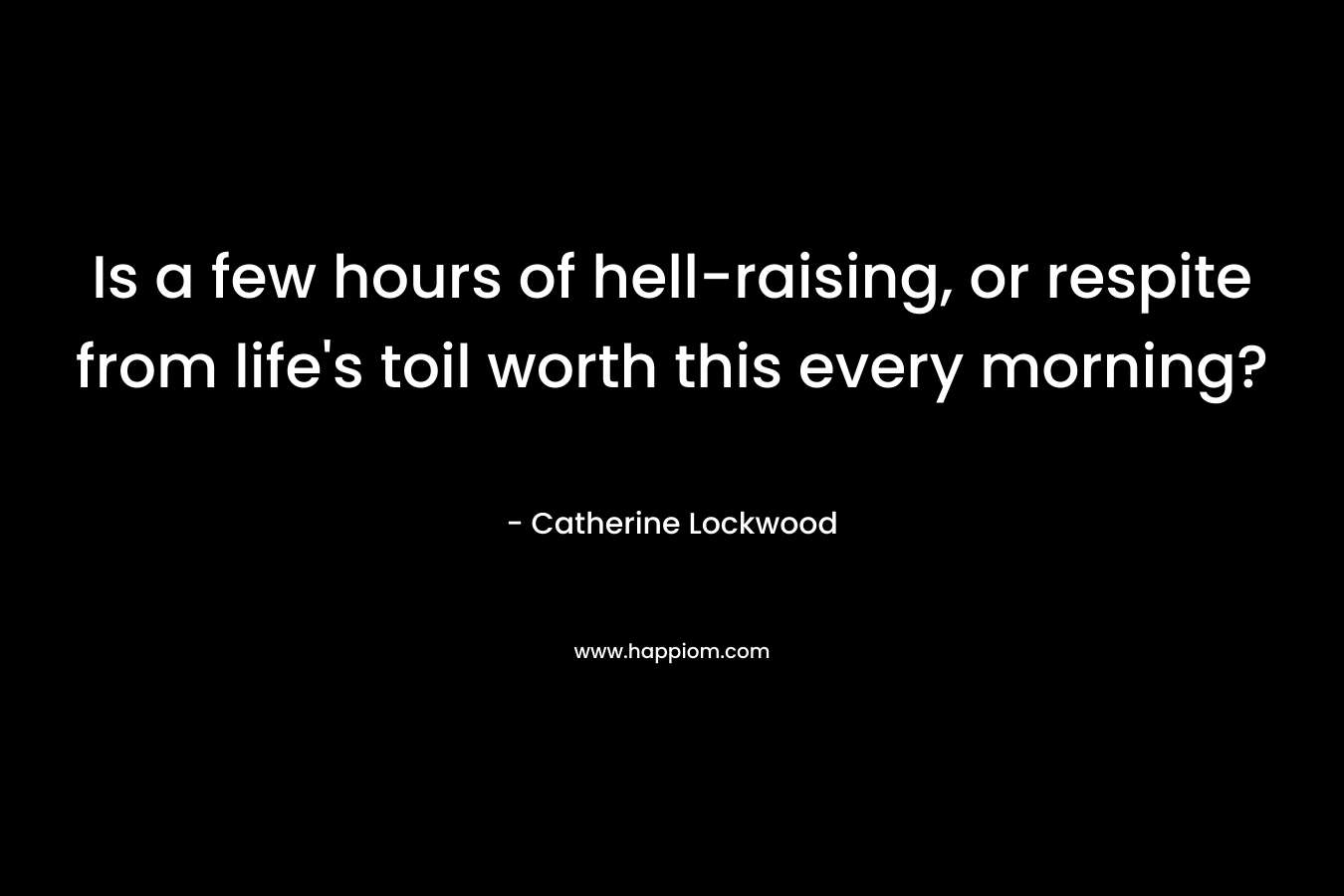 Is a few hours of hell-raising, or respite from life’s toil worth this every morning? – Catherine Lockwood