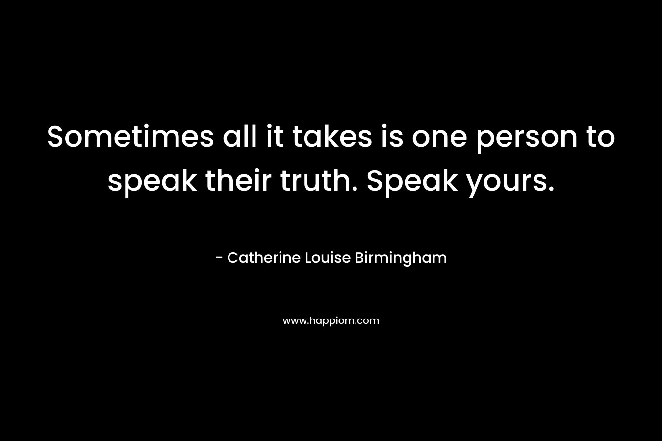 Sometimes all it takes is one person to speak their truth. Speak yours. – Catherine Louise Birmingham