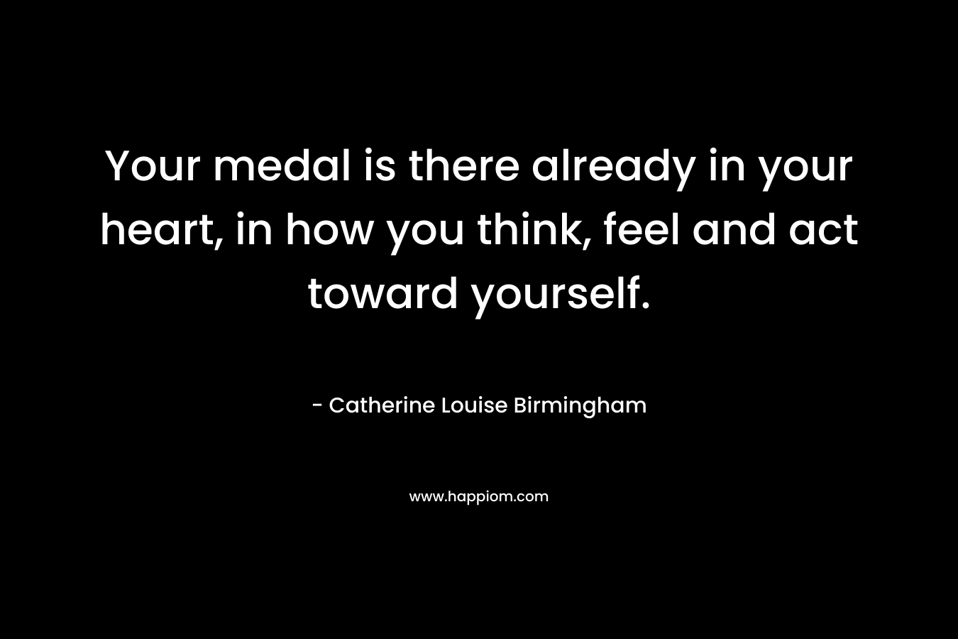 Your medal is there already in your heart, in how you think, feel and act toward yourself. – Catherine Louise Birmingham