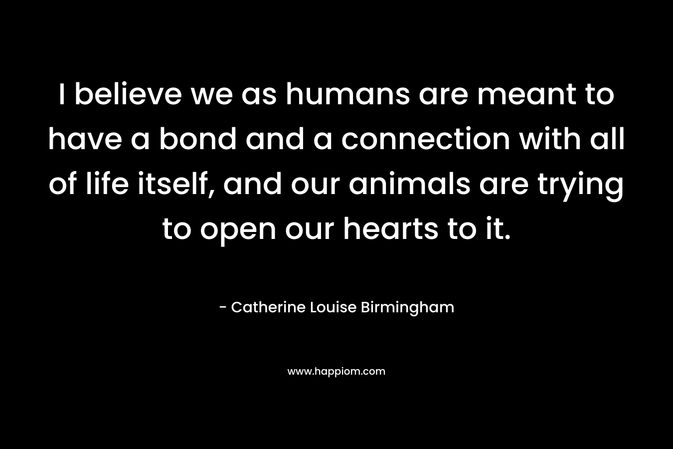 I believe we as humans are meant to have a bond and a connection with all of life itself, and our animals are trying to open our hearts to it. – Catherine Louise Birmingham