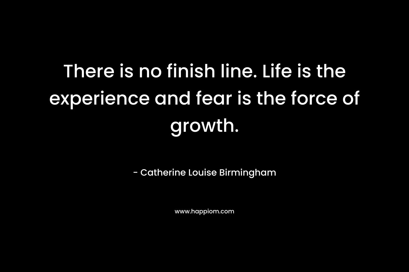 There is no finish line. Life is the experience and fear is the force of growth. – Catherine Louise Birmingham