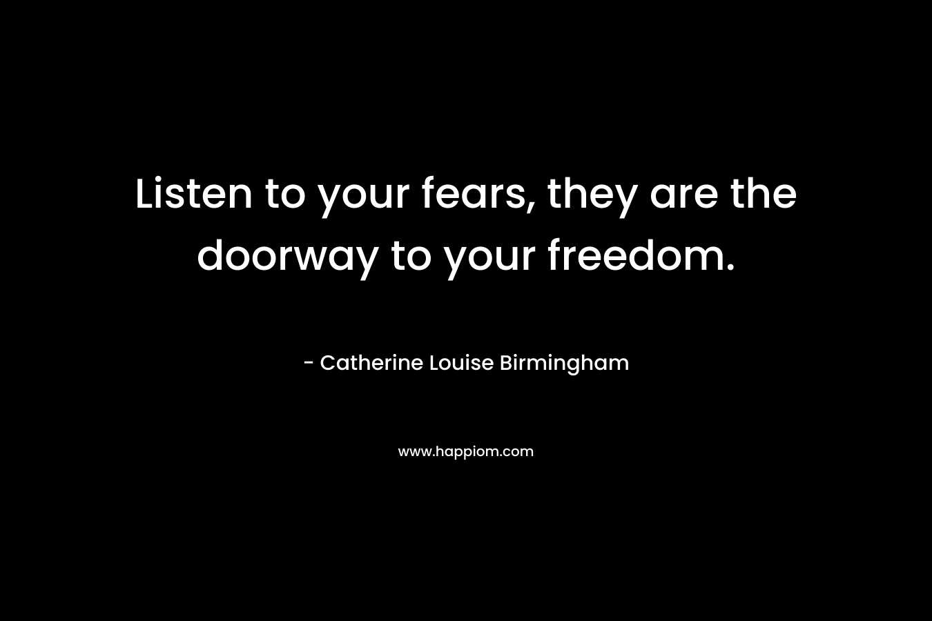 Listen to your fears, they are the doorway to your freedom. – Catherine Louise Birmingham