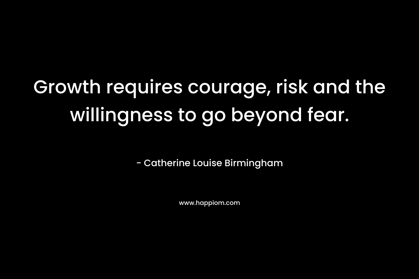 Growth requires courage, risk and the willingness to go beyond fear. – Catherine Louise Birmingham