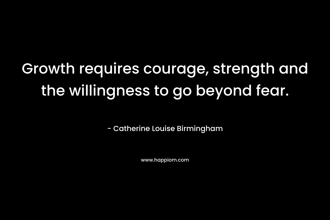 Growth requires courage, strength and the willingness to go beyond fear. – Catherine Louise Birmingham