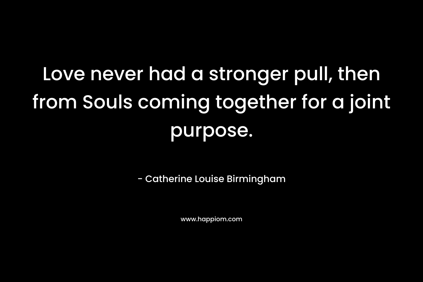 Love never had a stronger pull, then from Souls coming together for a joint purpose. – Catherine Louise Birmingham