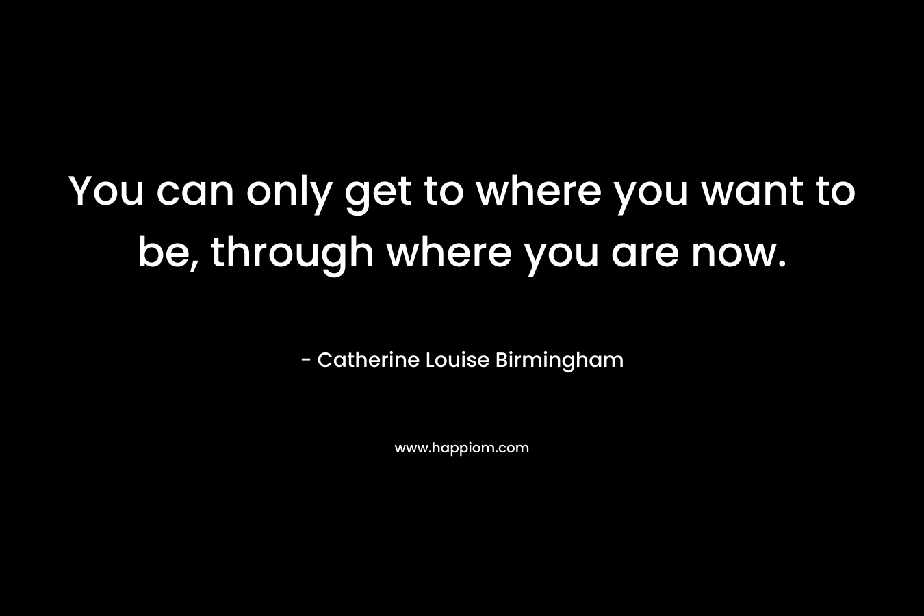 You can only get to where you want to be, through where you are now. – Catherine Louise Birmingham