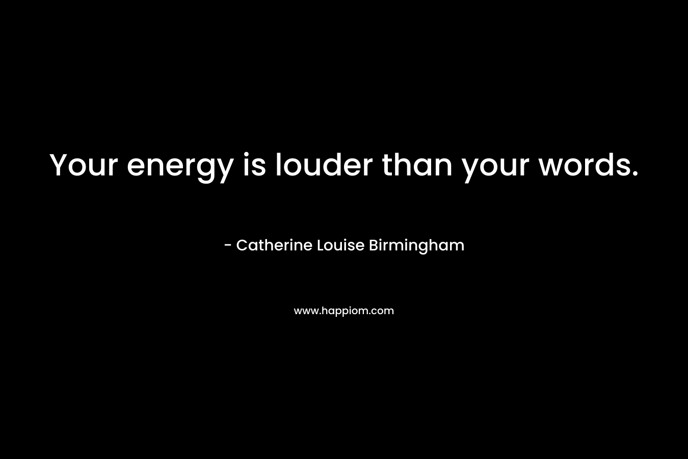 Your energy is louder than your words. – Catherine Louise Birmingham