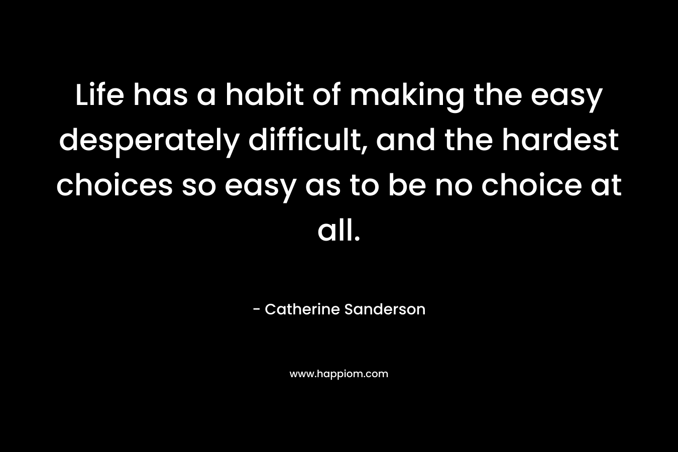 Life has a habit of making the easy desperately difficult, and the hardest choices so easy as to be no choice at all. – Catherine Sanderson